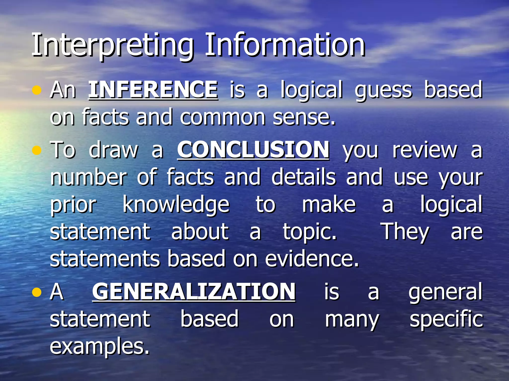 Interpreting Information An  INFERENCE  is a logical guess based on facts and common sense. To draw a  CONCLUSION  you review a number of facts and details and use your prior knowledge to make a logical statement about a topic.  They are statements based on evidence. A  GENERALIZATION  is a general statement based on many specific examples. 
