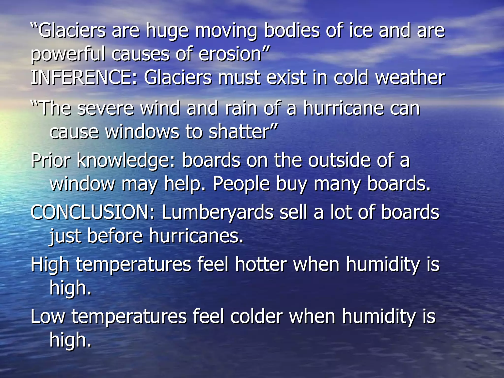 “ Glaciers are huge moving bodies of ice and are powerful causes of erosion” INFERENCE: Glaciers must exist in cold weather “ The severe wind and rain of a hurricane can cause windows to shatter” Prior knowledge: boards on the outside of a window may help. People buy many boards. CONCLUSION: Lumberyards sell a lot of boards just before hurricanes. High temperatures feel hotter when humidity is high. Low temperatures feel colder when humidity is high. 