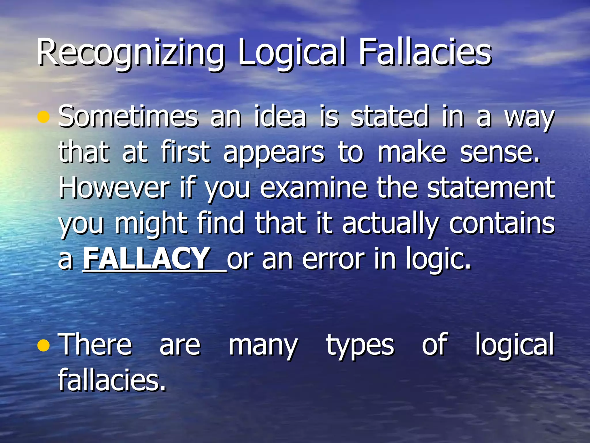 Recognizing Logical Fallacies Sometimes an idea is stated in a way that at first appears to make sense.  However if you examine the statement you might find that it actually contains a  FALLACY  or an error in logic. There are many types of logical fallacies. 