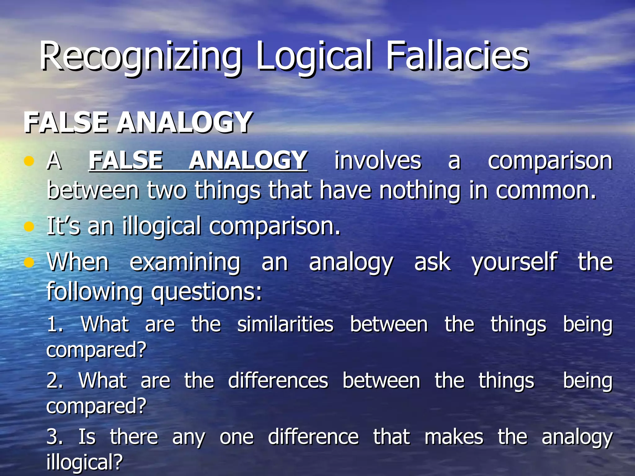 Recognizing Logical Fallacies FALSE ANALOGY A  FALSE ANALOGY  involves a comparison between two things that have nothing in common.  It’s an illogical comparison.  When examining an analogy ask yourself the following questions: 1. What are the similarities between the things being compared? 2. What are the differences between the things  being compared? 3. Is there any one difference that makes the analogy illogical? 