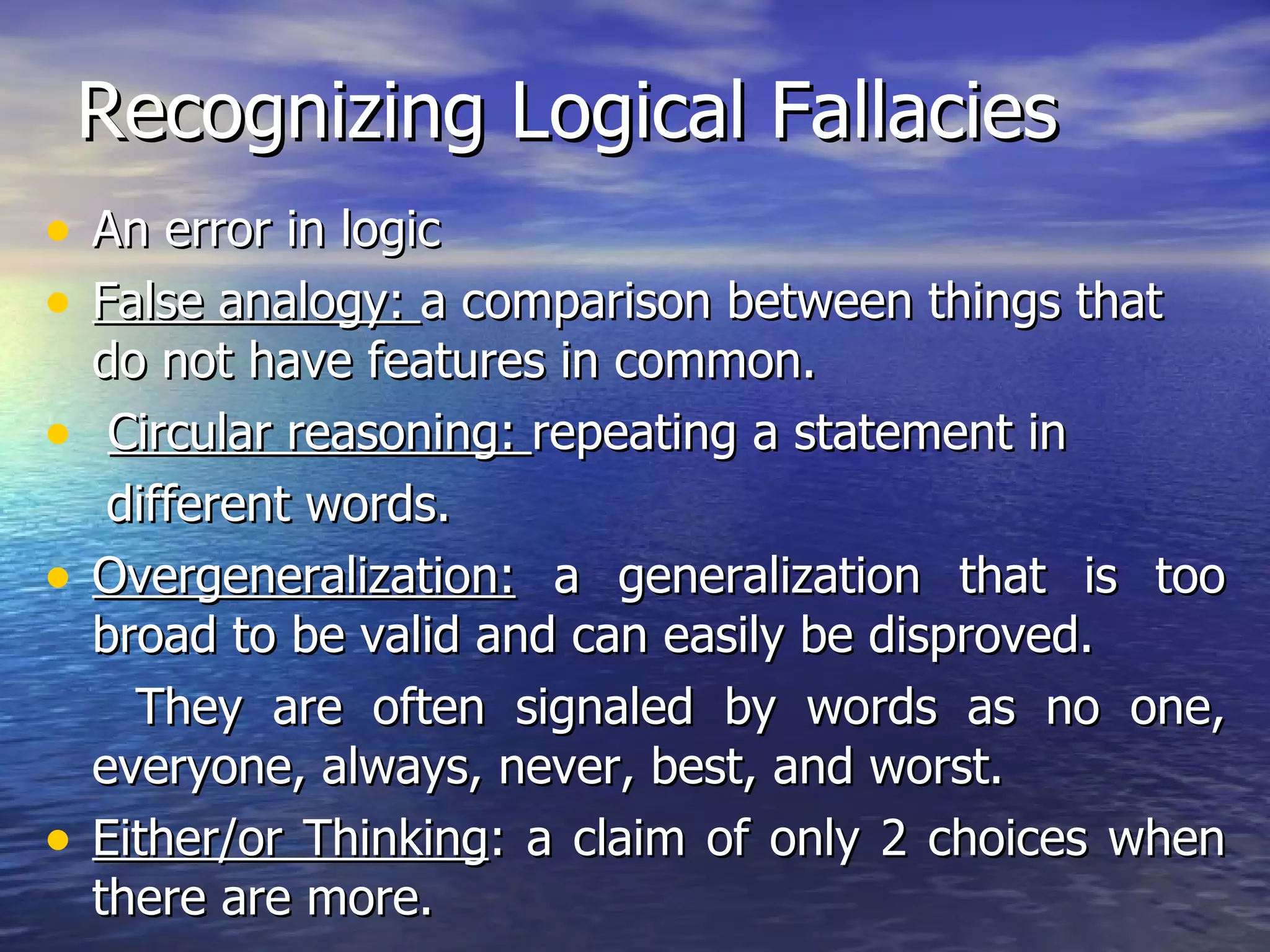 Recognizing Logical Fallacies An error in logic False analogy:  a comparison between things that do not have features in common. Circular reasoning:  repeating a statement in  different words. Overgeneralization:  a generalization that is too broad to be valid and can easily be disproved.  They are often signaled by words as no one, everyone, always, never, best, and worst.  Either/or Thinking : a claim of only 2 choices when there are more. 