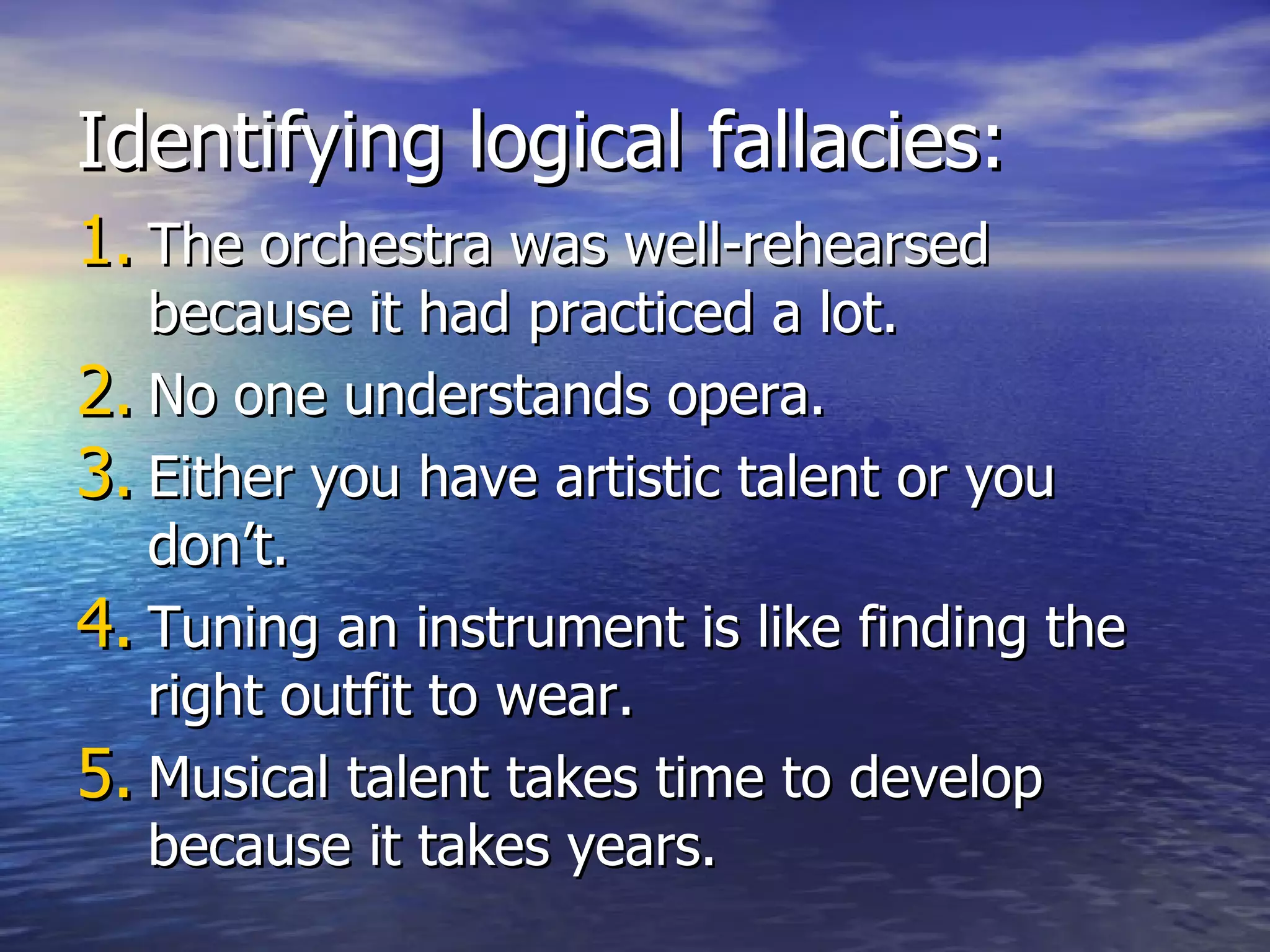 Identifying logical fallacies: The orchestra was well-rehearsed because it had practiced a lot. No one understands opera. Either you have artistic talent or you don’t. Tuning an instrument is like finding the right outfit to wear. Musical talent takes time to develop because it takes years. 