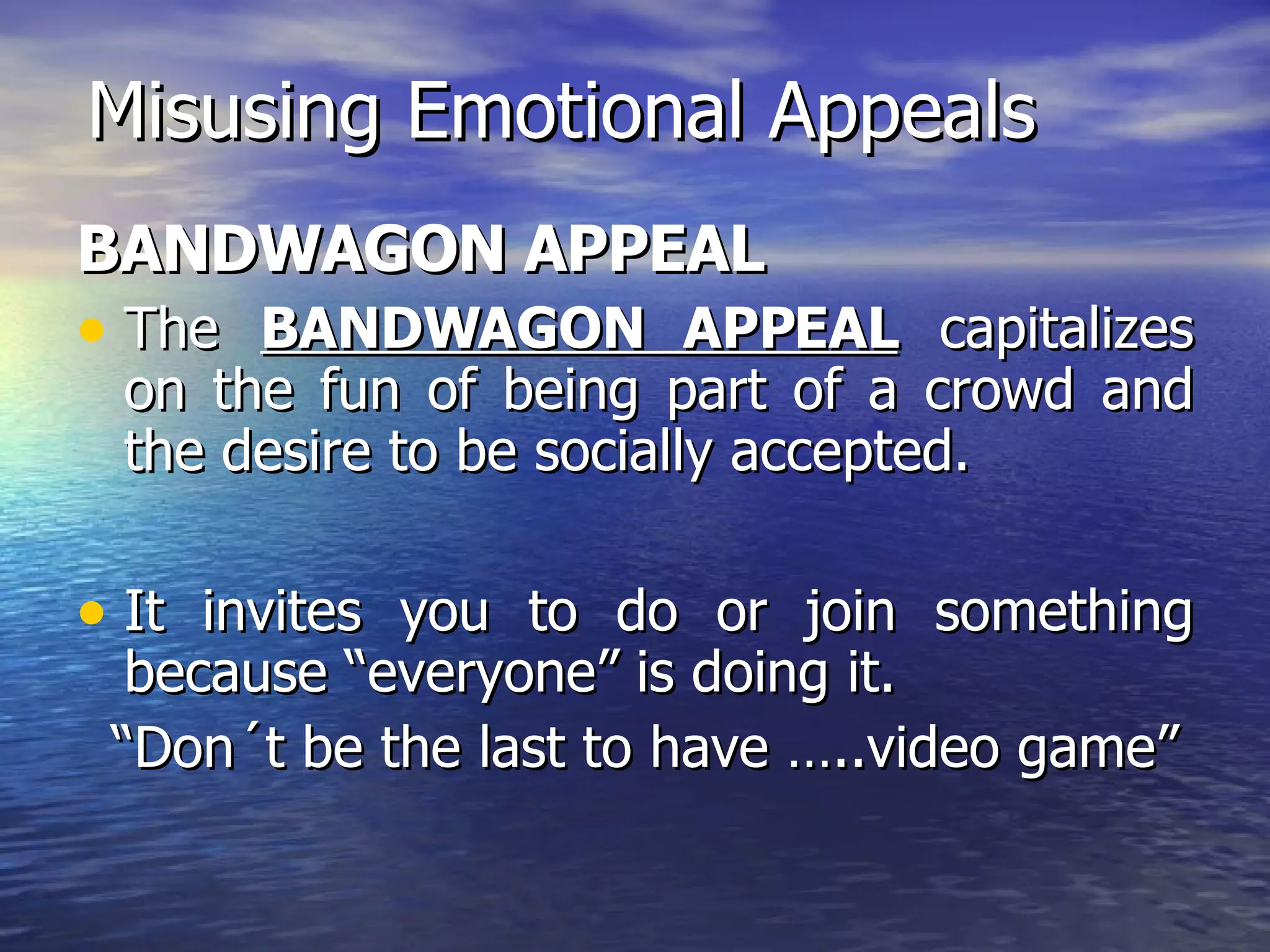 Misusing Emotional Appeals BANDWAGON APPEAL The  BANDWAGON APPEAL  capitalizes on the fun of being part of a crowd and the desire to be socially accepted. It invites you to do or join something because “everyone” is doing it. “ Don´t be the last to have …..video game” 