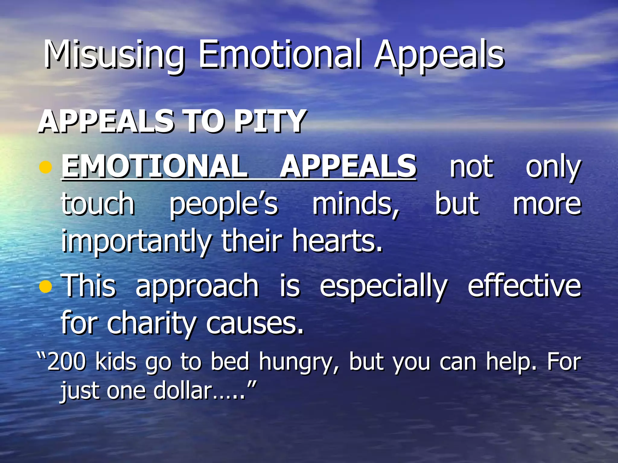 Misusing Emotional Appeals APPEALS TO PITY EMOTIONAL APPEALS  not only touch people’s minds, but more importantly their hearts.  This approach is especially effective for charity causes. “ 200 kids go to bed hungry, but you can help. For just one dollar…..” 