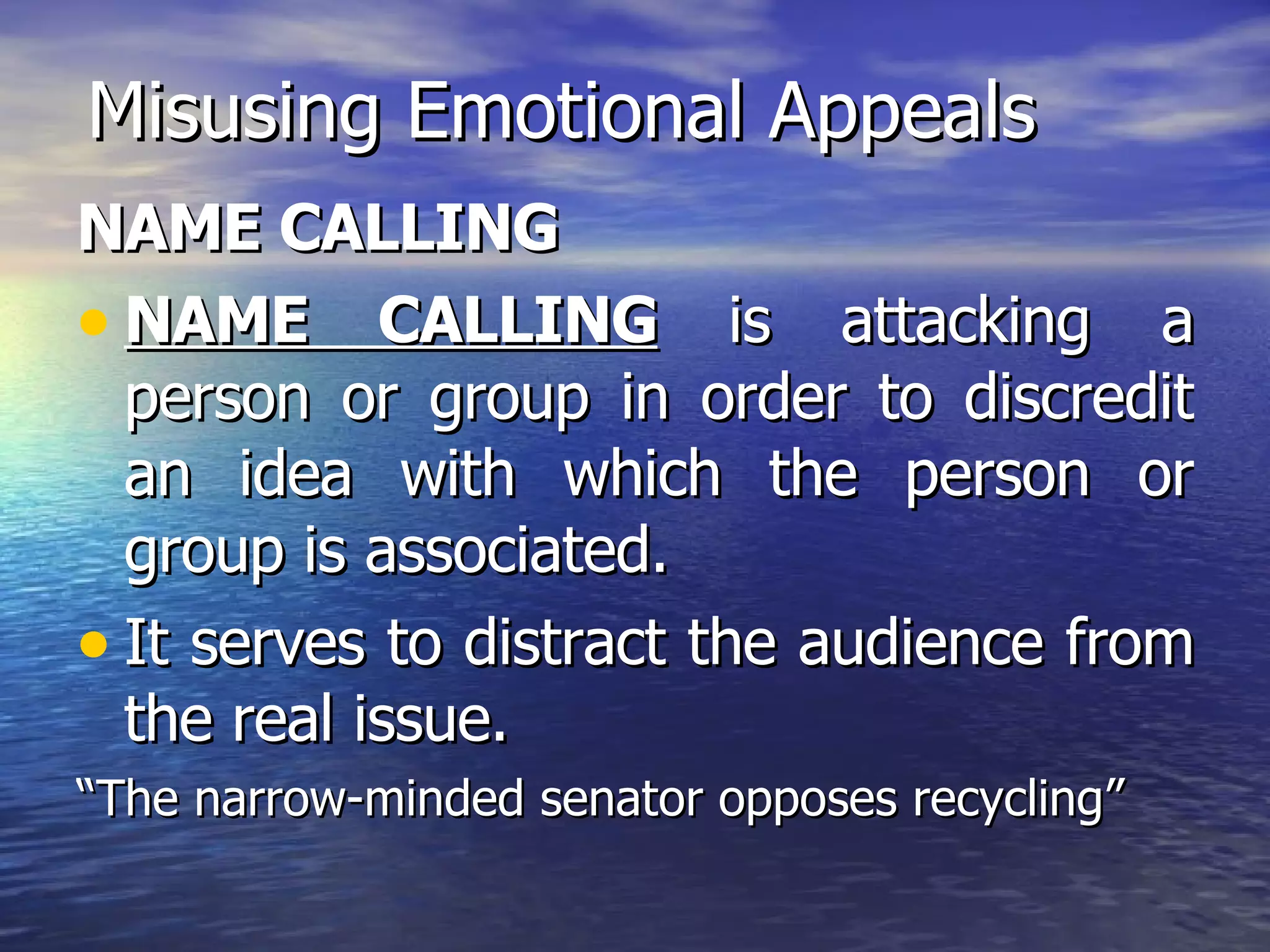 Misusing Emotional Appeals NAME CALLING NAME CALLING  is attacking a person or group in order to discredit an idea with which the person or group is associated. It serves to distract the audience from the real issue. “ The narrow-minded senator opposes recycling” 