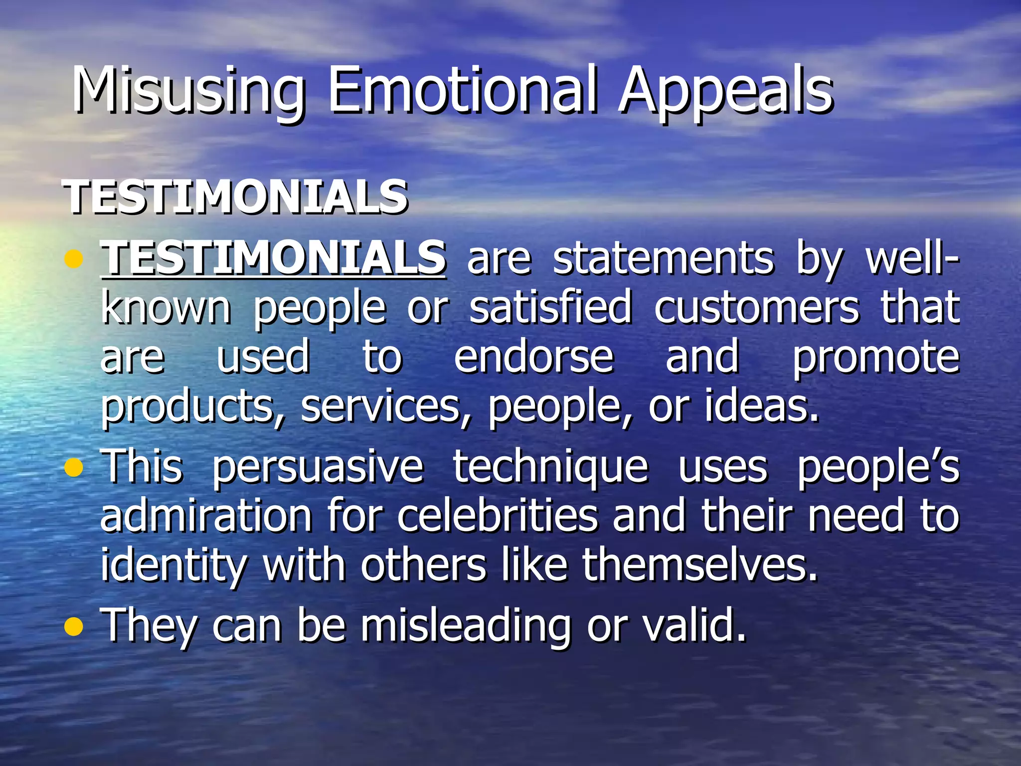 Misusing Emotional Appeals TESTIMONIALS TESTIMONIALS  are statements by well-known people or satisfied customers that are used to endorse and promote products, services, people, or ideas. This persuasive technique uses people’s admiration for celebrities and their need to identity with others like themselves. They can be misleading or valid. 