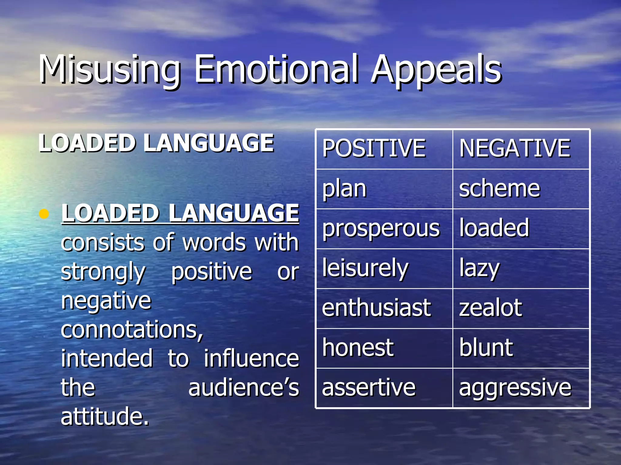 Misusing Emotional Appeals LOADED LANGUAGE LOADED LANGUAGE  consists of words with strongly positive or negative connotations, intended to influence the audience’s attitude. POSITIVE NEGATIVE plan scheme prosperous loaded leisurely lazy enthusiast zealot honest blunt assertive aggressive 