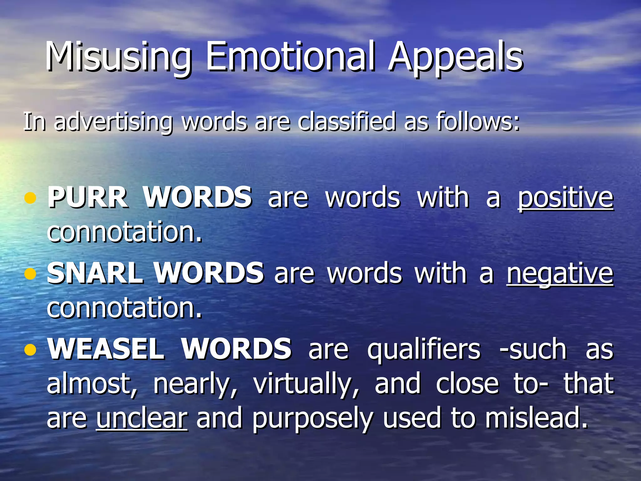 Misusing Emotional Appeals In advertising words are classified as follows: PURR WORDS  are words with a  positive  connotation. SNARL WORDS  are words with a  negative  connotation. WEASEL WORDS  are qualifiers -such as almost, nearly, virtually, and close to- that are  unclear  and purposely used to mislead. 