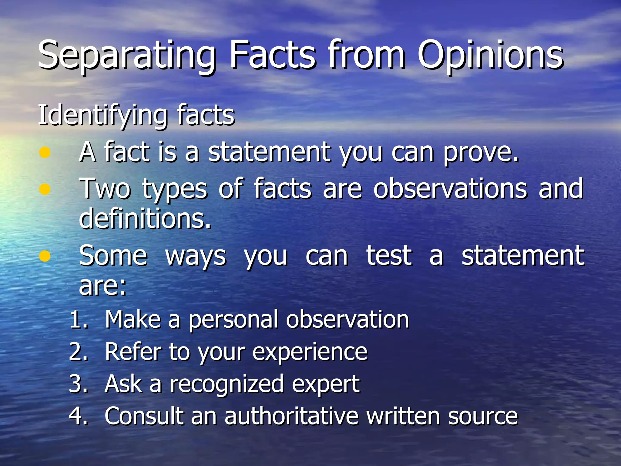 Separating Facts from Opinions Identifying facts A fact is a statement you can prove.  Two types of facts are observations and definitions. Some ways you can test a statement are:  Make a personal observation Refer to your experience Ask a recognized expert Consult an authoritative written source 