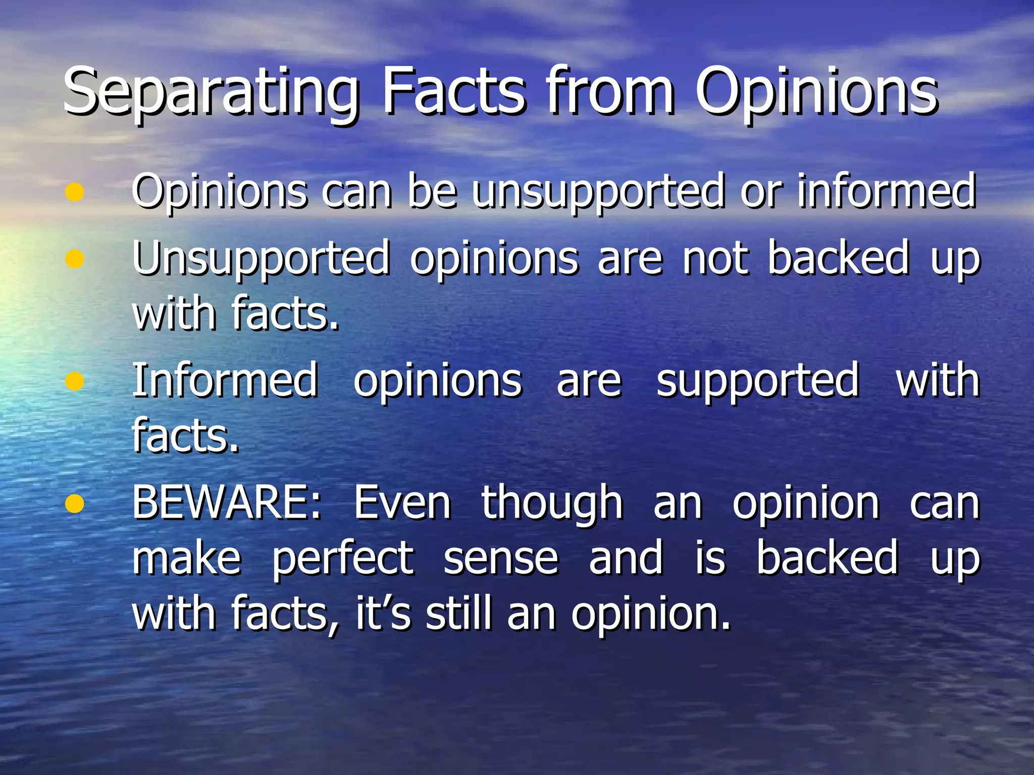 Separating Facts from Opinions Opinions can be unsupported or informed Unsupported opinions are not backed up with facts. Informed opinions are supported with facts. BEWARE: Even though an opinion can make perfect sense and is backed up with facts, it’s still an opinion. 