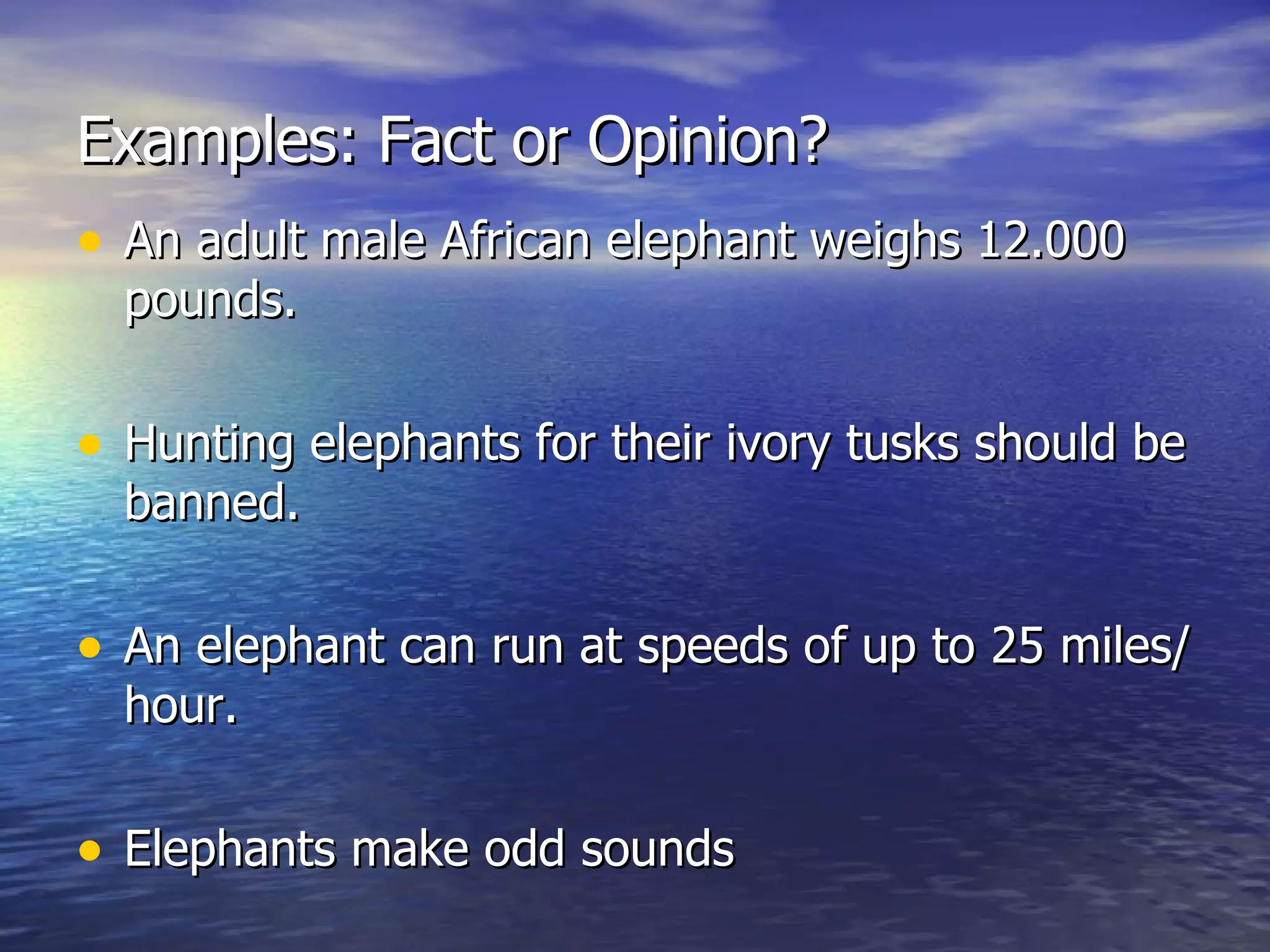 Examples: Fact or Opinion? An adult male African elephant weighs 12.000 pounds. Hunting elephants for their ivory tusks should be banned. An elephant can run at speeds of up to 25 miles/ hour. Elephants make odd sounds 