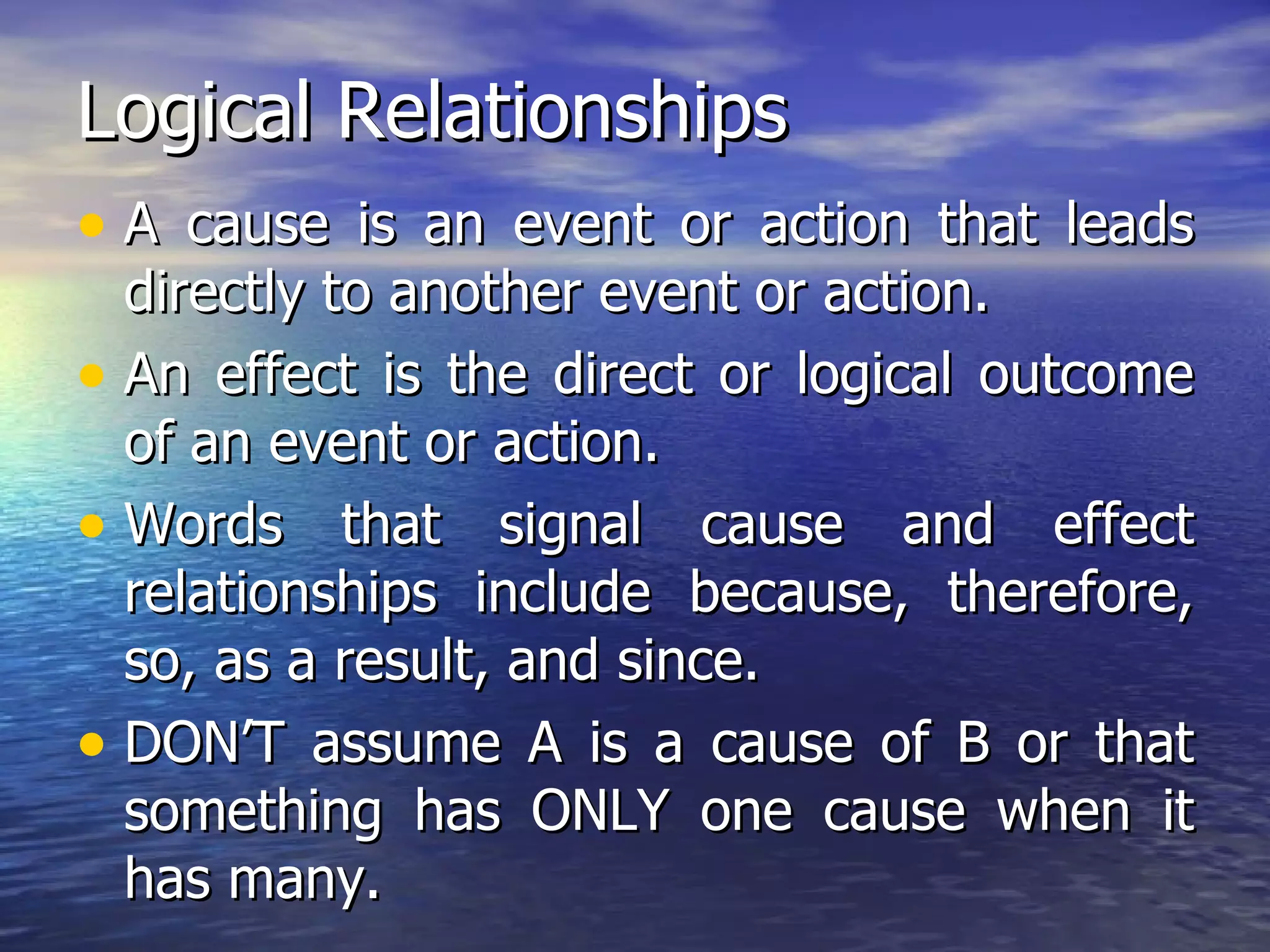 Logical Relationships A cause is an event or action that leads directly to another event or action. An effect is the direct or logical outcome of an event or action. Words that signal cause and effect relationships include because, therefore, so, as a result, and since. DON’T assume A is a cause of B or that something has ONLY one cause when it has many. 
