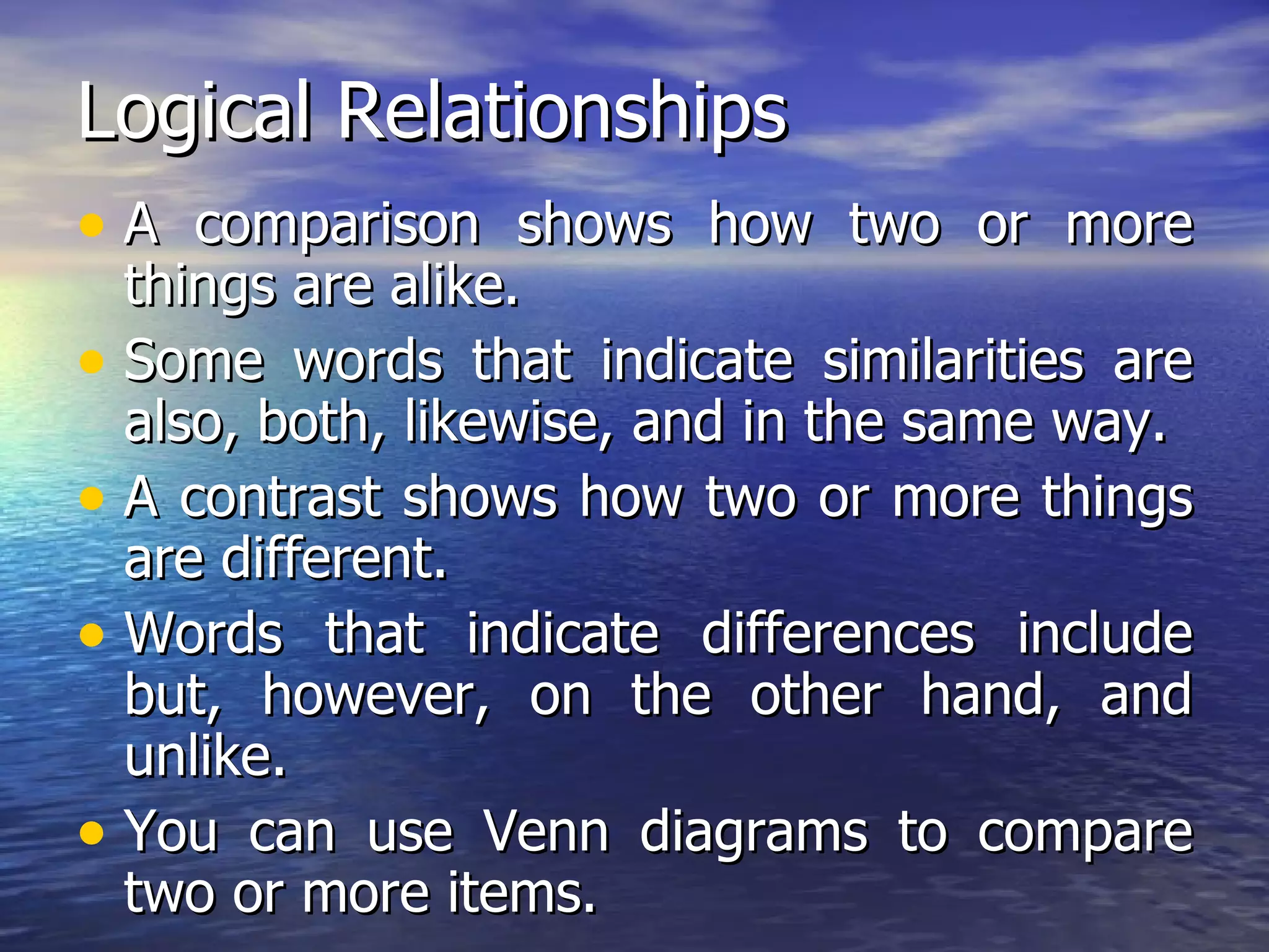Logical Relationships A comparison shows how two or more things are alike.  Some words that indicate similarities are also, both, likewise, and in the same way. A contrast shows how two or more things are different.  Words that indicate differences include but, however, on the other hand, and unlike. You can use Venn diagrams to compare two or more items. 