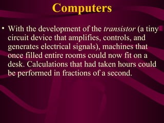 Computers With the development of the  transistor  (a tiny circuit device that amplifies, controls, and generates electrical signals), machines that once filled entire rooms could now fit on a desk. Calculations that had taken hours could be performed in fractions of a second. 