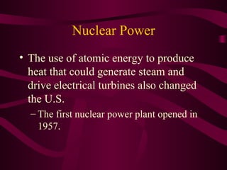 Nuclear Power The use of atomic energy to produce heat that could generate steam and drive electrical turbines also changed the U.S.  The first nuclear power plant opened in 1957. 