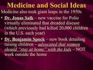 Medicine and Social Ideas Medicine also took giant leaps in the 1950s Dr. Jonas Salk  – new vaccine for Polio virtually eliminated that dreaded disease (which previously had killed 20,000 children in the U.S. each year) Dr. Benjamin Spock  – new book detailing raising children –  advocated that women should “stay at home” with the kids  – NOT work outside the home 