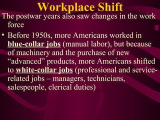 Workplace Shift The postwar years also saw changes in the work force Before 1950s, more Americans worked in  blue-collar jobs  (manual labor), but because of machinery and the purchase of new “advanced” products, more Americans shifted to  white-collar jobs  (professional and service-related jobs – managers, technicians, salespeople, clerical duties) 