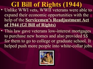 GI Bill of Rights (1944) Unlike WWI vets, WWII veterans were able to expand their economic opportunities with the help of the  Servicemen’s Readjustment Act of 1944 (GI Bill of Rights) This law gave veterans low-interest mortgages to purchase new homes and also provided $$ for them to go to college or graduate school. It helped push more people into white-collar jobs 