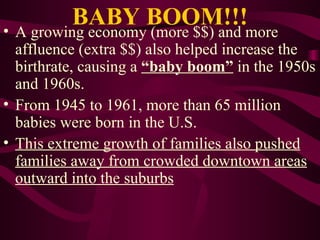 BABY BOOM!!! A growing economy (more $$) and more affluence (extra $$) also helped increase the birthrate, causing a  “baby boom”  in the 1950s and 1960s. From 1945 to 1961, more than 65 million babies were born in the U.S. This extreme growth of families also pushed families away from crowded downtown areas outward into the suburbs 