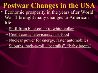 Postwar Changes in the USA Economic prosperity in the years after World War II brought many changes to American life: Shift from blue-collar to white-collar   Credit cards, televisions, fast-food Nuclear power for energy, faster automobiles Suburbs, rock-n-roll, “beatniks”, “baby boom” 