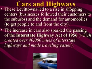 Cars and Highways These Levittowns led to a rise in shopping centers (businesses followed their customers to the suburbs) and the demand for automobiles (to get people to and from the city). The increase in cars also sparked the passing of the  Interstate Highway Act of 1956  ( which created over 40,000 miles of interstate highways and made traveling easier ). 