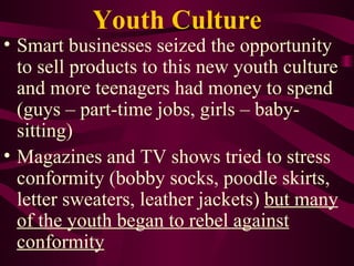 Youth Culture Smart businesses seized the opportunity to sell products to this new youth culture and more teenagers had money to spend (guys – part-time jobs, girls – baby-sitting) Magazines and TV shows tried to stress conformity (bobby socks, poodle skirts, letter sweaters, leather jackets)  but many of the youth began to rebel against conformity 