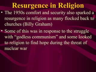 Resurgence in Religion The 1950s comfort and security also sparked a resurgence in religion as many flocked back to churches (Billy Graham) Some of this was in response to the struggle with “godless communism” and some looked to religion to find hope during the threat of nuclear war 