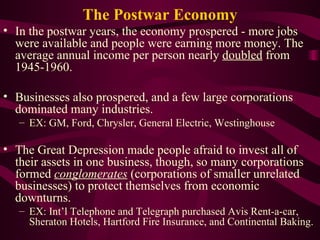 The Postwar Economy In the postwar years, the economy prospered - more jobs were available and people were earning more money. The average annual income per person nearly  doubled  from 1945-1960.  Businesses also prospered, and a few large corporations dominated many industries. EX: GM, Ford, Chrysler, General Electric, Westinghouse  The Great Depression made people afraid to invest all of their assets in one business, though, so many corporations formed  conglomerates  (corporations of smaller unrelated businesses) to protect themselves from economic downturns. EX: Int’l Telephone and Telegraph purchased Avis Rent-a-car, Sheraton Hotels, Hartford Fire Insurance, and Continental Baking. 
