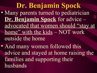 Dr. Benjamin Spock Many parents turned to pediatrician  Dr. Benjamin Spock  for advice –  advocated that women should “stay at home” with the kids  – NOT work outside the home And many women followed this advice and stayed at home raising the families and supporting their husbands 