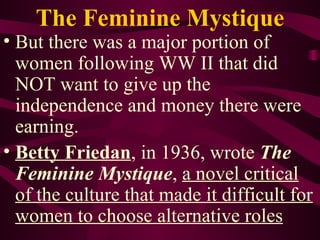 The Feminine Mystique But there was a major portion of women following WW II that did NOT want to give up the independence and money there were earning. Betty Friedan , in 1936, wrote  The Feminine Mystique ,  a novel critical of the culture that made it difficult for women to choose alternative roles 
