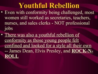 Youthful Rebellion Even with conformity being challenged, most women still worked as secretaries, teachers, nurses, and sales clerks - NOT professional jobs There was also a youthful rebellion of conformity as those young people felt confined and looked for a style all their own   -- James Dean, Elvis Presley, and  ROCK-N-ROLL 