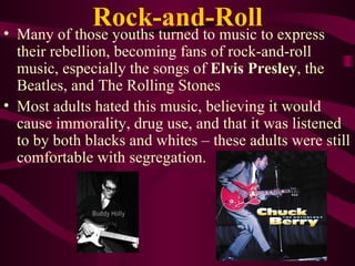 Rock-and-Roll Many of those youths turned to music to express their rebellion, becoming fans of rock-and-roll music, especially the songs of  Elvis Presley , the Beatles, and The Rolling Stones Most adults hated this music, believing it would cause immorality, drug use, and that it was listened to by both blacks and whites – these adults were still comfortable with segregation. 