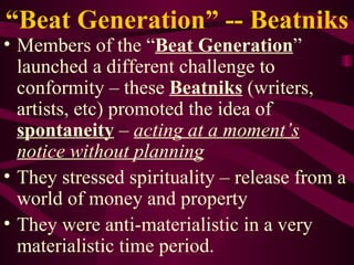 “ Beat Generation” -- Beatniks Members of the “ Beat Generation ” launched a different challenge to conformity – these  Beatniks  (writers, artists, etc) promoted the idea of  spontaneity  –  acting at a moment’s notice without planning They stressed spirituality – release from a world of money and property They were anti-materialistic in a very materialistic time period. 