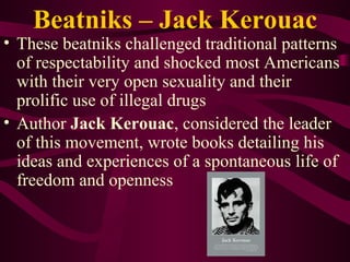 Beatniks – Jack Kerouac These beatniks challenged traditional patterns of respectability and shocked most Americans with their very open sexuality and their prolific use of illegal drugs Author  Jack Kerouac , considered the leader of this movement, wrote books detailing his ideas and experiences of a spontaneous life of freedom and openness 