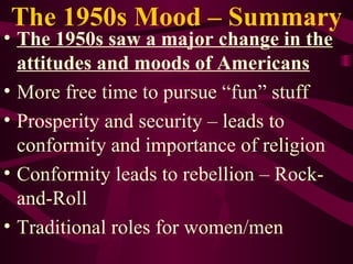 The 1950s Mood – Summary The 1950s saw a major change in the attitudes and moods of Americans More free time to pursue “fun” stuff Prosperity and security – leads to conformity and importance of religion Conformity leads to rebellion – Rock-and-Roll Traditional roles for women/men 