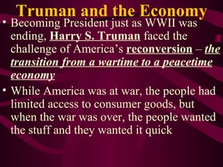 Truman and the Economy Becoming President just as WWII was ending,  Harry S. Truman  faced the challenge of America’s  reconversion  –  the transition from a wartime to a peacetime economy While America was at war, the people had limited access to consumer goods, but when the war was over, the people wanted the stuff and they wanted it quick 