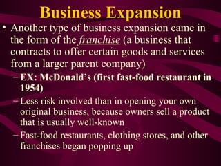 Business Expansion Another type of business expansion came in the form of the  franchise  (a business that contracts to offer certain goods and services from a larger parent company)   EX: McDonald’s (first fast-food restaurant in 1954) Less risk involved than in opening your own original business, because owners sell a product that is usually well-known Fast-food restaurants, clothing stores, and other franchises began popping up 