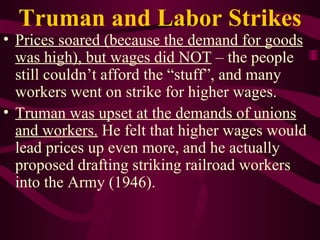 Truman and Labor Strikes Prices soared (because the demand for goods was high), but wages did NOT  – the people still couldn’t afford the “stuff”, and many workers went on strike for higher wages. Truman was upset at the demands of unions and workers.  He felt that higher wages would lead prices up even more, and he actually proposed drafting striking railroad workers into the Army (1946). 