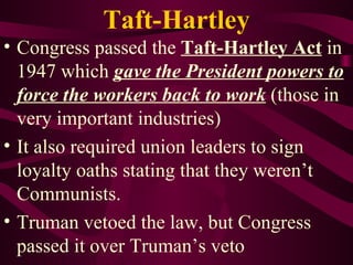 Taft-Hartley Congress passed the  Taft-Hartley Act  in 1947 which  gave the President powers to force the workers back to work  (those in very important industries) It also required union leaders to sign loyalty oaths stating that they weren’t Communists. Truman vetoed the law, but Congress passed it over Truman’s veto  
