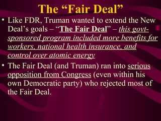 The “Fair Deal” Like FDR, Truman wanted to extend the New Deal’s goals – “ The Fair Deal ” –  this govt-sponsored program included more benefits for workers, national health insurance, and control over atomic energy The Fair Deal (and Truman) ran into  serious opposition from Congress  (even within his own Democratic party) who rejected most of the Fair Deal. 