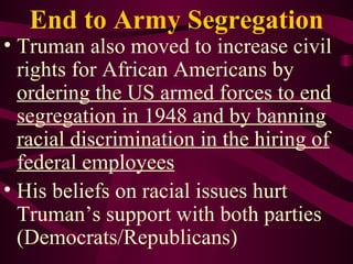 End to Army Segregation Truman also moved to increase civil rights for African Americans by  ordering the US armed forces to end segregation in 1948 and by banning racial discrimination in the hiring of federal employees His beliefs on racial issues hurt Truman’s support with both parties (Democrats/Republicans) 