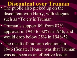 Discontent over Truman The public also picked up on the discontent with Harry, with slogans such as “To err is Truman” Truman’s support fell from 87% approval in 1945 to 32% in 1946, and would drop below 25% in 1948-52 The result of midterm elections in 1946 (Senate, House) was that Truman was not seen as an effective leader 