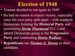 Election of 1948 Truman decided to run again in 1948 He had no reason to expect victory, especially since his own party split apart – with southern Democrats forming the  Dixiecrat Party  and nominating  Strom Thurmond  (S.C.) and liberal Democrats going to the  Progressive Party  and nominating  Henry Wallace Republicans  ran  Thomas E. Dewey  as their candidate. 