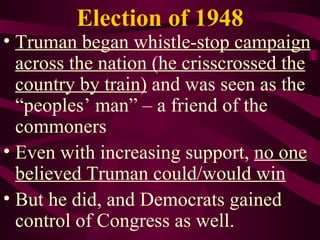 Election of 1948 Truman began whistle-stop campaign across the nation (he crisscrossed the country by train)  and was seen as the “peoples’ man” – a friend of the commoners Even with increasing support,  no one believed Truman could/would win But he did, and Democrats gained control of Congress as well. 