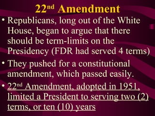 22 nd  Amendment Republicans, long out of the White House, began to argue that there should be term-limits on the Presidency (FDR had served 4 terms) They pushed for a constitutional amendment, which passed easily.  22 nd  Amendment, adopted in 1951, limited a President to serving two (2) terms, or ten (10) years 