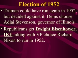 Election of 1952 Truman could have run again in 1952, but decided against it, Dems choose Adlai Stevenson, governor of Illinois Republicans get  Dwight Eisenhower ,  IKE , along with VP choice Richard Nixon to run in 1952. 