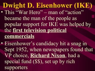 Dwight D. Eisenhower (IKE) This “War Hero” – man of “action” became the man of the people as popular support for IKE was helped by the  first television political commercials Eisenhower’s candidacy hit a snag in Sept 1952, when newspapers found that VP choice,  Richard Nixon , had a special fund ($$), set up by rich supporters 