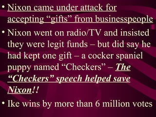 Nixon came under attack for accepting “gifts” from businesspeople Nixon went on radio/TV and insisted they were legit funds – but did say he had kept one gift – a cocker spaniel puppy named “Checkers” –  The “Checkers” speech helped save Nixon !! Ike wins by more than 6 million votes 