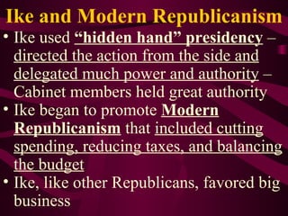 Ike and Modern Republicanism Ike used  “hidden hand” presidency  –  directed the action from the side and delegated much power and authority  – Cabinet members held great authority Ike began to promote  Modern Republicanism  that  included cutting spending, reducing taxes, and balancing the budget Ike, like other Republicans, favored big business 