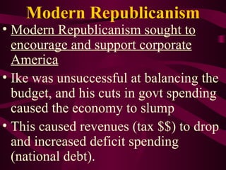 Modern Republicanism Modern Republicanism sought to encourage and support corporate America Ike was unsuccessful at balancing the budget, and his cuts in govt spending caused the economy to slump This caused revenues (tax $$) to drop and increased deficit spending (national debt). 